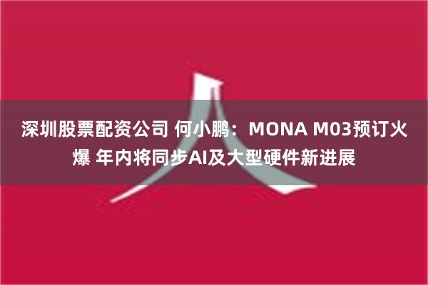 深圳股票配资公司 何小鹏：MONA M03预订火爆 年内将同步AI及大型硬件新进展