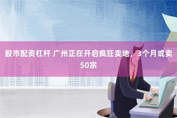 股市配资杠杆 广州正在开启疯狂卖地，3个月或卖50宗