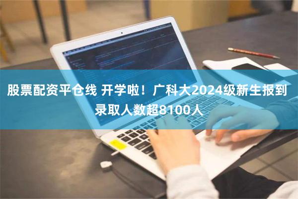 股票配资平仓线 开学啦！广科大2024级新生报到 录取人数超8100人