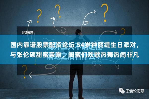 国内靠谱股票配资论坛 54岁钟丽缇生日派对，与张伦硕甜蜜亲吻，闺蜜们欢歌热舞热闹非凡