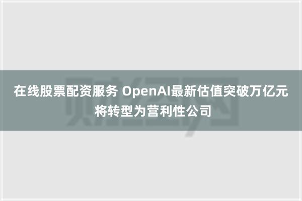 在线股票配资服务 OpenAI最新估值突破万亿元 将转型为营利性公司