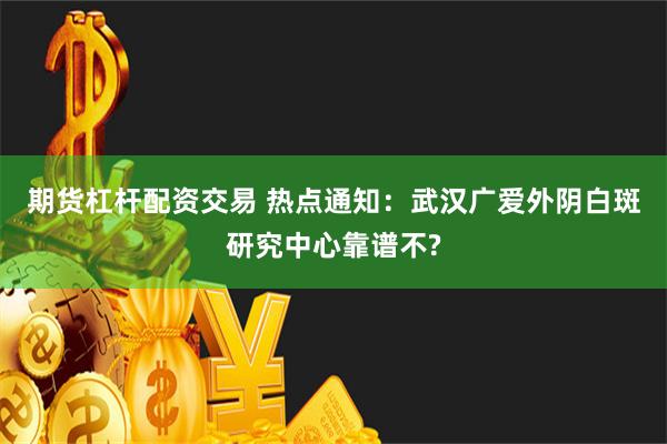 期货杠杆配资交易 热点通知：武汉广爱外阴白斑研究中心靠谱不?