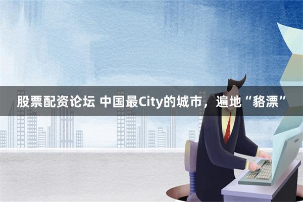 股票配资论坛 中国最City的城市，遍地“貉漂”