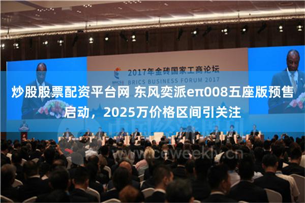 炒股股票配资平台网 东风奕派eπ008五座版预售启动，2025万价格区间引关注