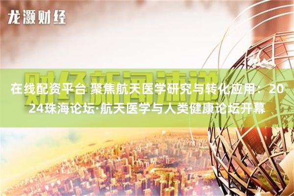 在线配资平台 聚焦航天医学研究与转化应用：2024珠海论坛·航天医学与人类健康论坛开幕