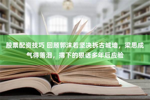 股票配资技巧 回顾郭沫若坚决拆古城墙，梁思成气得落泪，撂下的狠话多年后应验