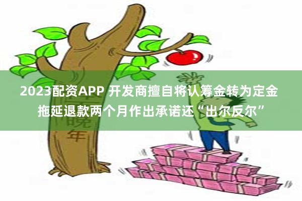 2023配资APP 开发商擅自将认筹金转为定金 拖延退款两个月作出承诺还“出尔反尔”