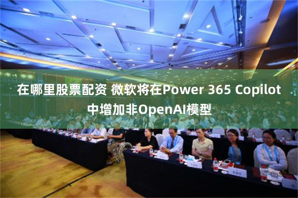 在哪里股票配资 微软将在Power 365 Copilot中增加非OpenAI模型