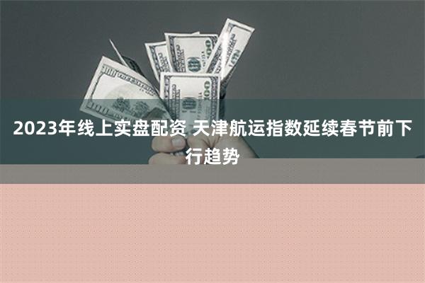 2023年线上实盘配资 天津航运指数延续春节前下行趋势