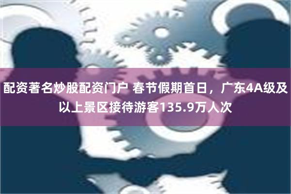 配资著名炒股配资门户 春节假期首日，广东4A级及以上景区接待游客135.9万人次