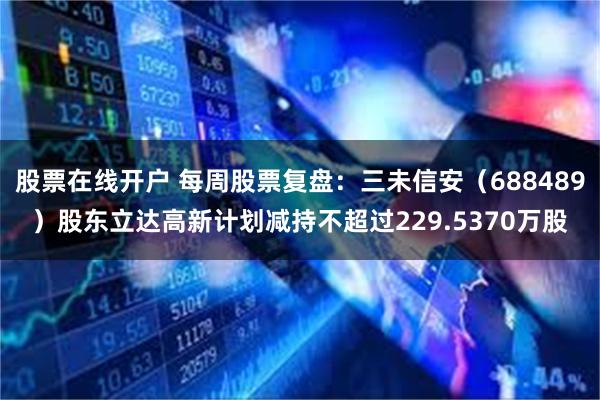 股票在线开户 每周股票复盘：三未信安（688489）股东立达高新计划减持不超过229.5370万股