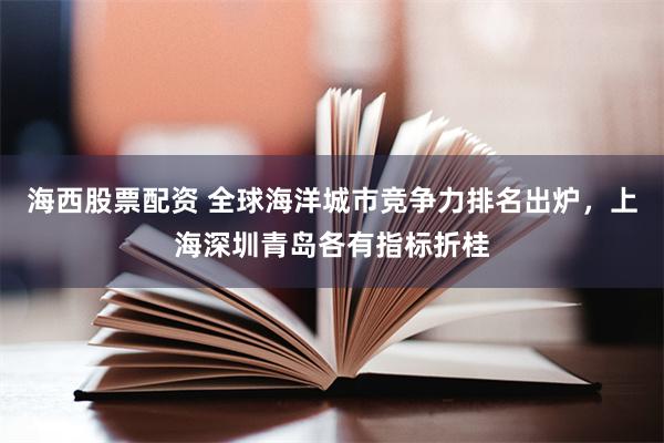 海西股票配资 全球海洋城市竞争力排名出炉，上海深圳青岛各有指标折桂