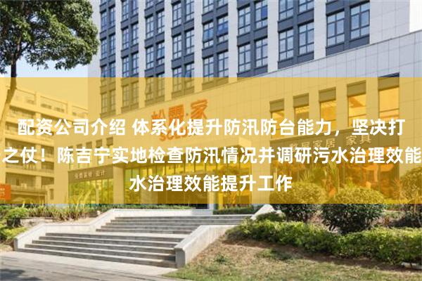 配资公司介绍 体系化提升防汛防台能力，坚决打好有准备之仗！陈吉宁实地检查防汛情况并调研污水治理效能提升工作