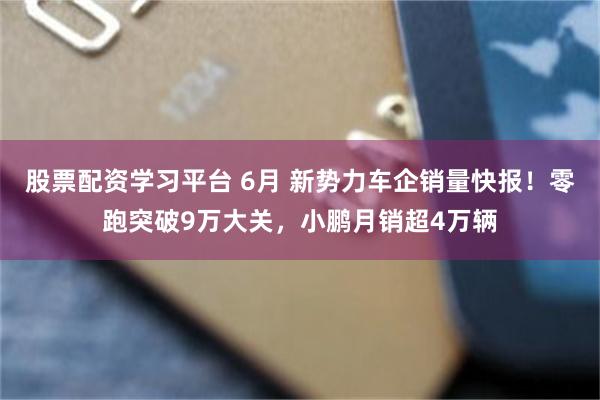 股票配资学习平台 6月 新势力车企销量快报！零跑突破9万大关，小鹏月销超4万辆