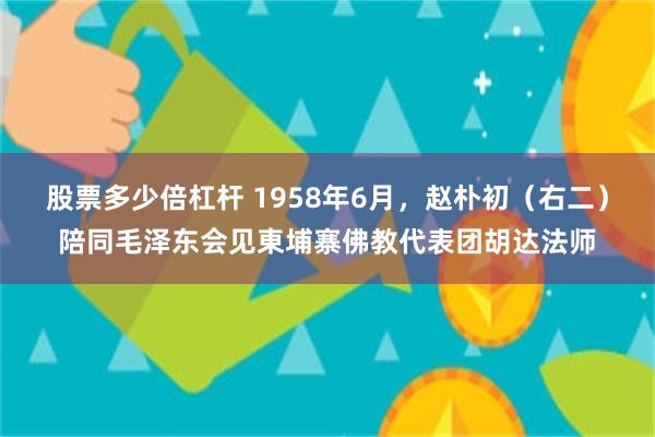 股票多少倍杠杆 1958年6月，赵朴初（右二）陪同毛泽东会见東埔寨佛教代表团胡达法师