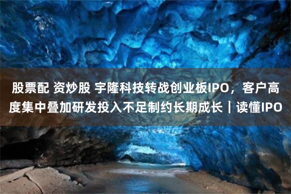 股票配 资炒股 宇隆科技转战创业板IPO，客户高度集中叠加研发投入不足制约长期成长｜读懂IPO