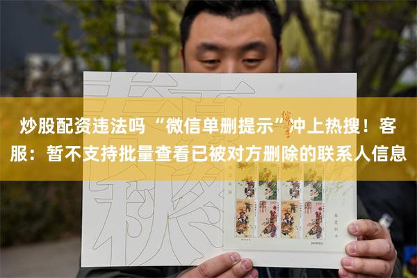 炒股配资违法吗 “微信单删提示”冲上热搜！客服：暂不支持批量查看已被对方删除的联系人信息