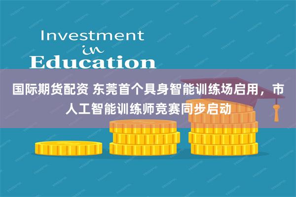 国际期货配资 东莞首个具身智能训练场启用，市人工智能训练师竞赛同步启动