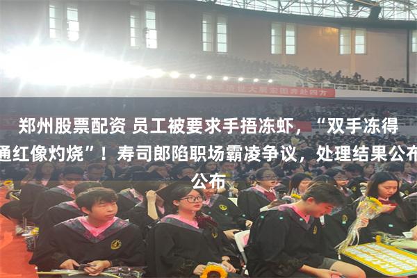 郑州股票配资 员工被要求手捂冻虾，“双手冻得通红像灼烧”！寿司郎陷职场霸凌争议，处理结果公布