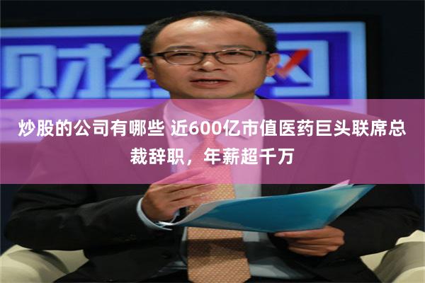 炒股的公司有哪些 近600亿市值医药巨头联席总裁辞职，年薪超千万