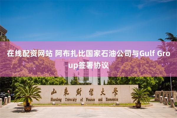 在线配资网站 阿布扎比国家石油公司与Gulf Group签署协议