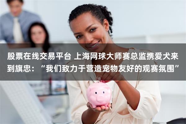 股票在线交易平台 上海网球大师赛总监携爱犬来到旗忠：“我们致力于营造宠物友好的观赛氛围”